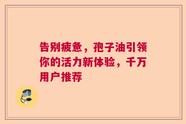 告别疲惫，孢子油引领你的活力新体验，千万用户推荐
