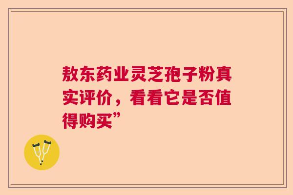 敖东药业灵芝孢子粉真实评价，看看它是否值得购买”