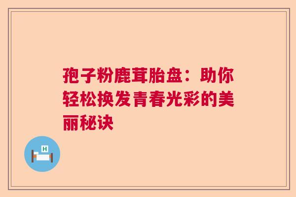 孢子粉鹿茸胎盘：助你轻松换发青春光彩的美丽秘诀