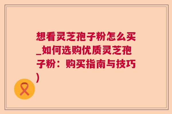 想看灵芝孢子粉怎么买_如何选购优质灵芝孢子粉：购买指南与技巧)
