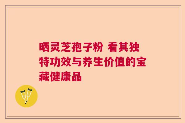 晒灵芝孢子粉 看其独特功效与养生价值的宝藏健康品