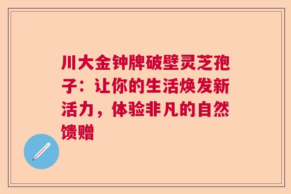 川大金钟牌破壁灵芝孢子：让你的生活焕发新活力，体验非凡的自然馈赠