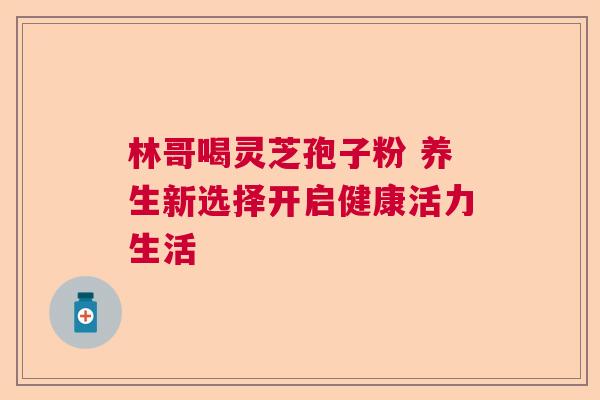 林哥喝灵芝孢子粉 养生新选择开启健康活力生活
