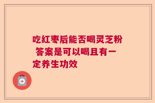 吃红枣后能否喝灵芝粉 答案是可以喝且有一定养生功效