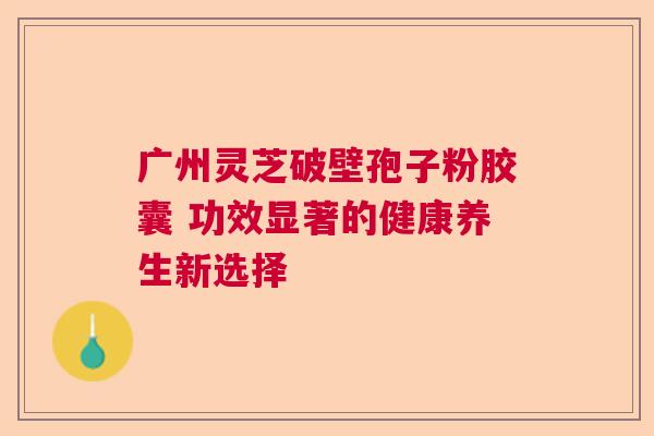 广州灵芝破壁孢子粉胶囊 功效显著的健康养生新选择
