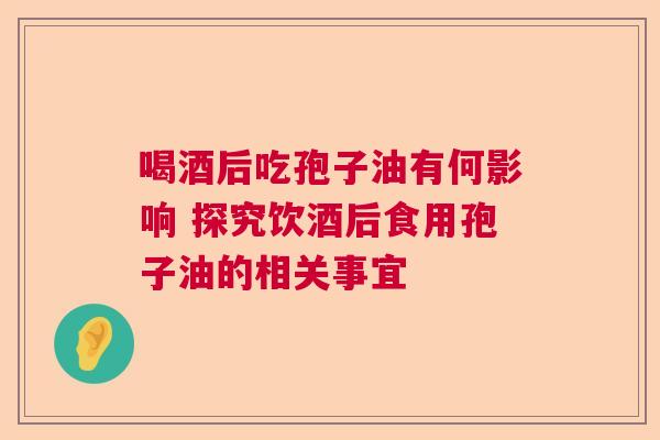 喝酒后吃孢子油有何影响 探究饮酒后食用孢子油的相关事宜