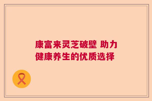 康富来灵芝破壁 助力健康养生的优质选择