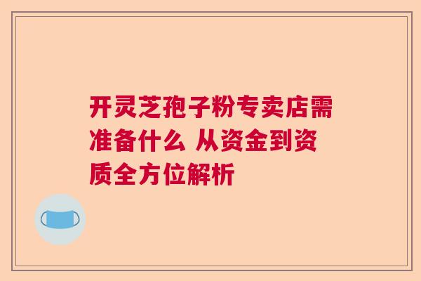开灵芝孢子粉专卖店需准备什么 从资金到资质全方位解析