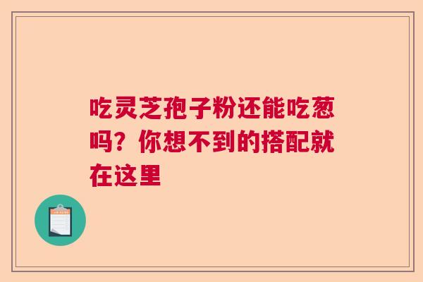 吃灵芝孢子粉还能吃葱吗？你想不到的搭配就在这里