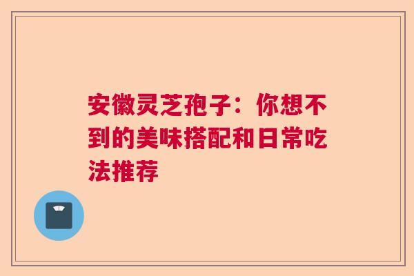 安徽灵芝孢子：你想不到的美味搭配和日常吃法推荐