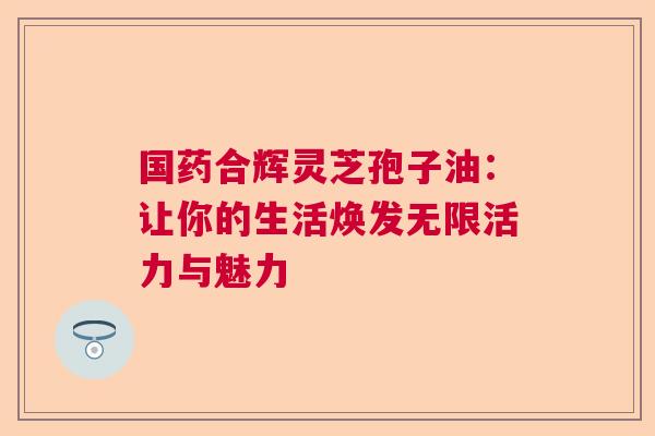 国药合辉灵芝孢子油：让你的生活焕发无限活力与魅力