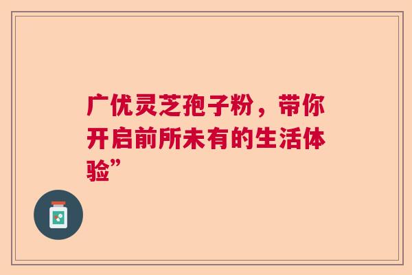 广优灵芝孢子粉，带你开启前所未有的生活体验”