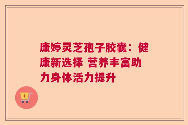 康婷灵芝孢子胶囊：健康新选择 营养丰富助力身体活力提升