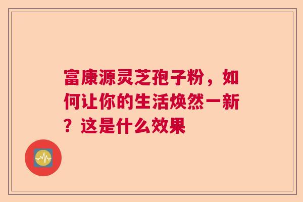 富康源灵芝孢子粉，如何让你的生活焕然一新？这是什么效果