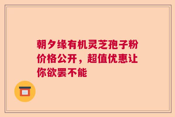 朝夕缘有机灵芝孢子粉价格公开，超值优惠让你欲罢不能