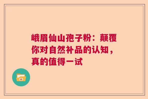 峨眉仙山孢子粉：颠覆你对自然补品的认知，真的值得一试