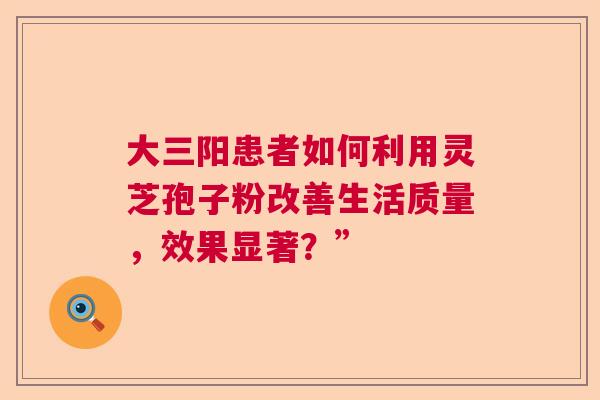 大三阳患者如何利用灵芝孢子粉改善生活质量，效果显著？”