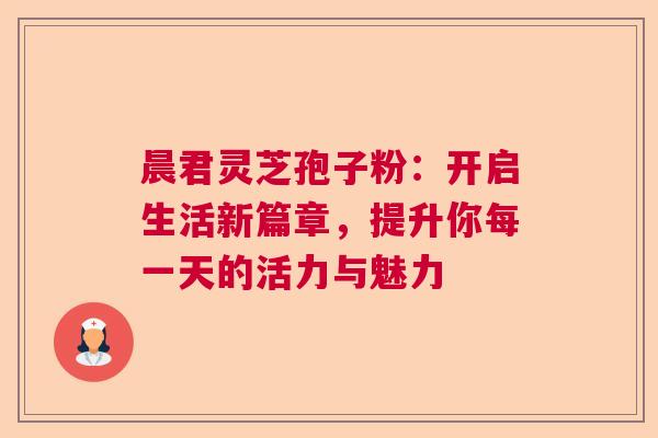 晨君灵芝孢子粉：开启生活新篇章，提升你每一天的活力与魅力