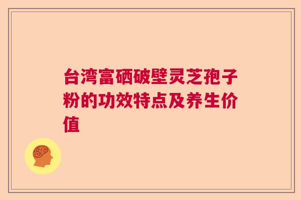 台湾富硒破壁灵芝孢子粉的功效特点及养生价值