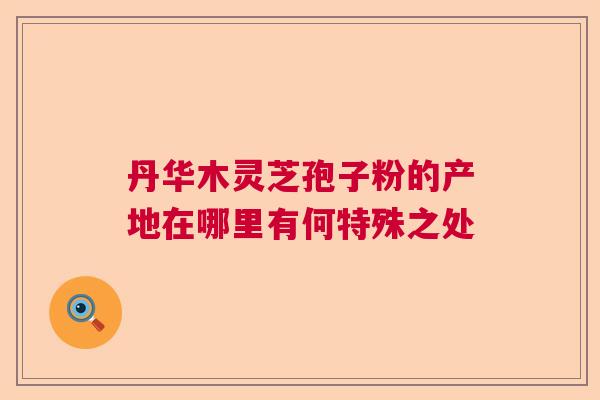 丹华木灵芝孢子粉的产地在哪里有何特殊之处