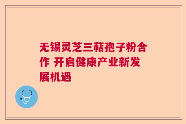 无锡灵芝三萜孢子粉合作 开启健康产业新发展机遇