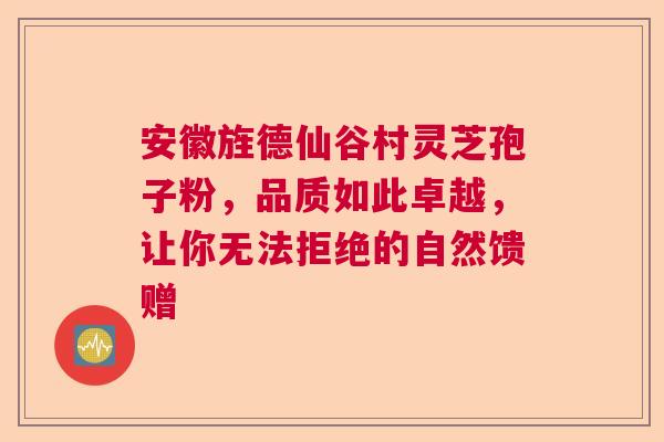 安徽旌德仙谷村灵芝孢子粉，品质如此卓越，让你无法拒绝的自然馈赠
