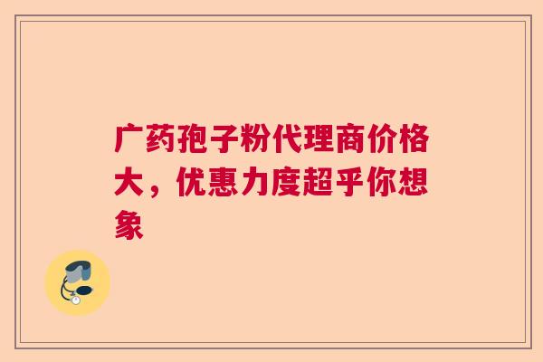 广药孢子粉代理商价格大，优惠力度超乎你想象