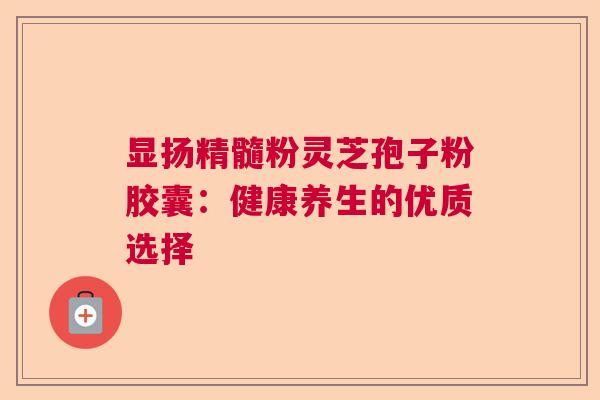 显扬精髓粉灵芝孢子粉胶囊：健康养生的优质选择
