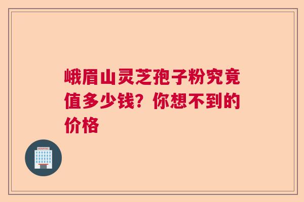 峨眉山灵芝孢子粉究竟值多少钱？你想不到的价格