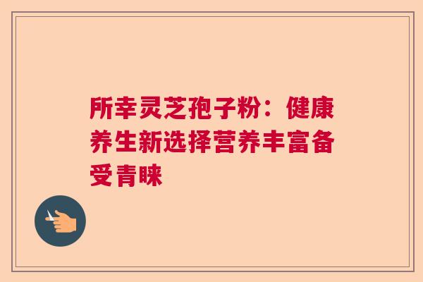 所幸灵芝孢子粉：健康养生新选择营养丰富备受青睐