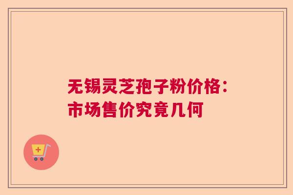 无锡灵芝孢子粉价格：市场售价究竟几何