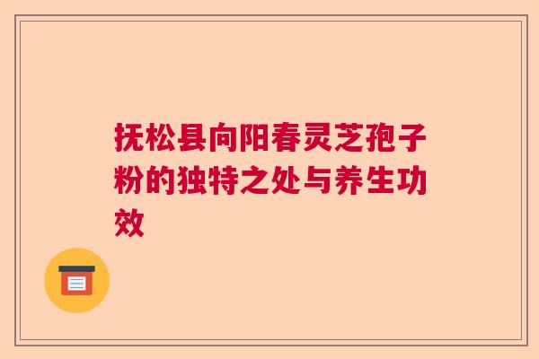 抚松县向阳春灵芝孢子粉的独特之处与养生功效