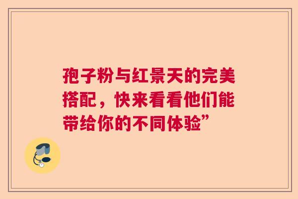 孢子粉与红景天的完美搭配，快来看看他们能带给你的不同体验”