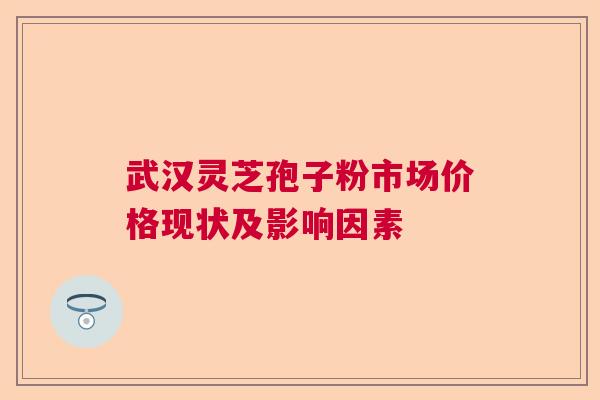 武汉灵芝孢子粉市场价格现状及影响因素