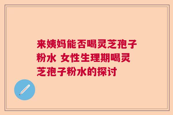 来姨妈能否喝灵芝孢子粉水 女性生理期喝灵芝孢子粉水的探讨