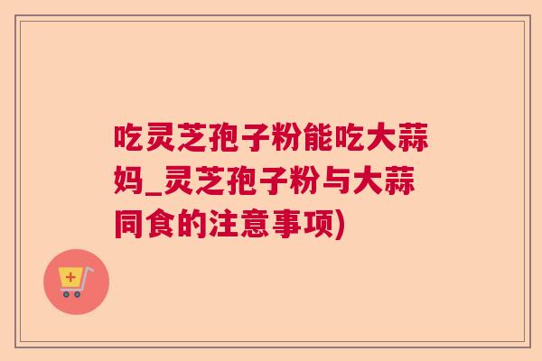 吃灵芝孢子粉能吃大蒜妈_灵芝孢子粉与大蒜同食的注意事项)