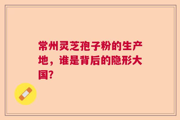 常州灵芝孢子粉的生产地，谁是背后的隐形大国？