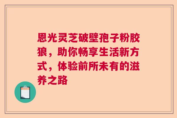 恩光灵芝破壁孢子粉胶狼，助你畅享生活新方式，体验前所未有的滋养之路