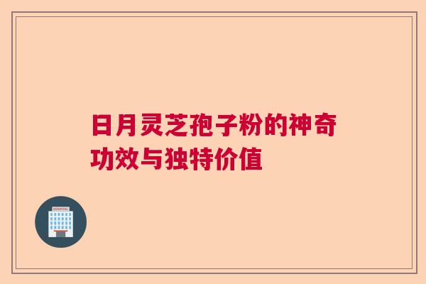 日月灵芝孢子粉的神奇功效与独特价值