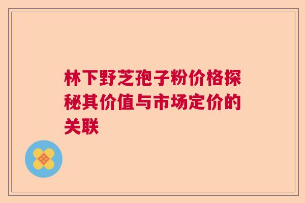 林下野芝孢子粉价格探秘其价值与市场定价的关联