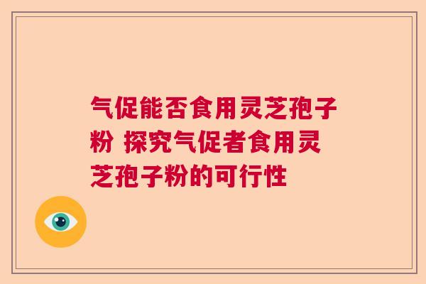 气促能否食用灵芝孢子粉 探究气促者食用灵芝孢子粉的可行性