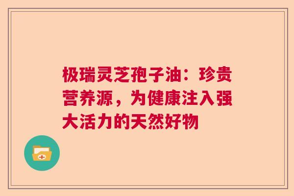 极瑞灵芝孢子油：珍贵营养源，为健康注入强大活力的天然好物