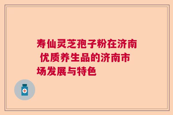 寿仙灵芝孢子粉在济南 优质养生品的济南市场发展与特色