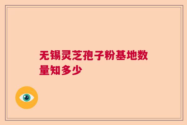 无锡灵芝孢子粉基地数量知多少