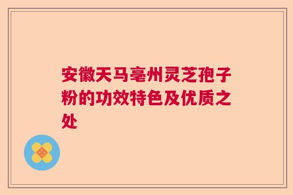安徽天马亳州灵芝孢子粉的功效特色及优质之处