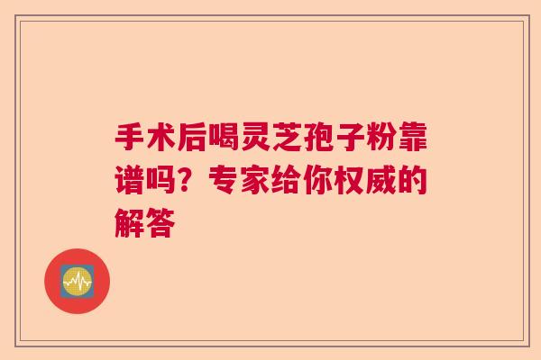 手术后喝灵芝孢子粉靠谱吗？专家给你权威的解答