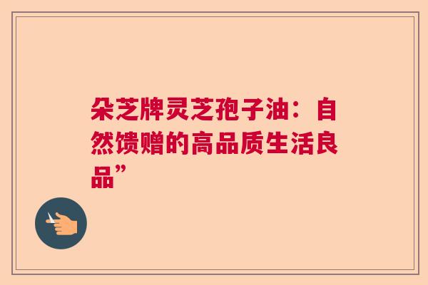 朵芝牌灵芝孢子油：自然馈赠的高品质生活良品”