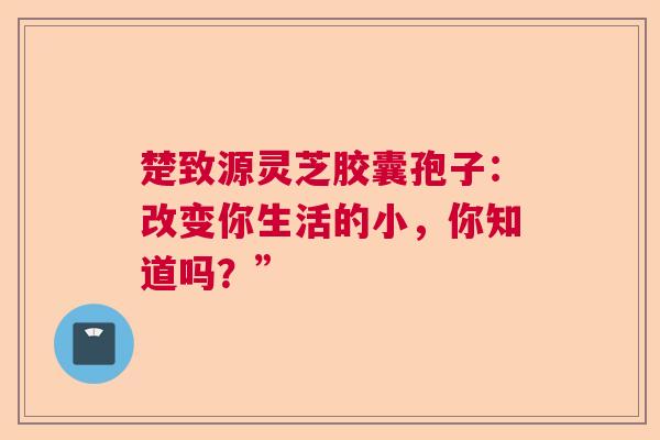 楚致源灵芝胶囊孢子：改变你生活的小，你知道吗？”