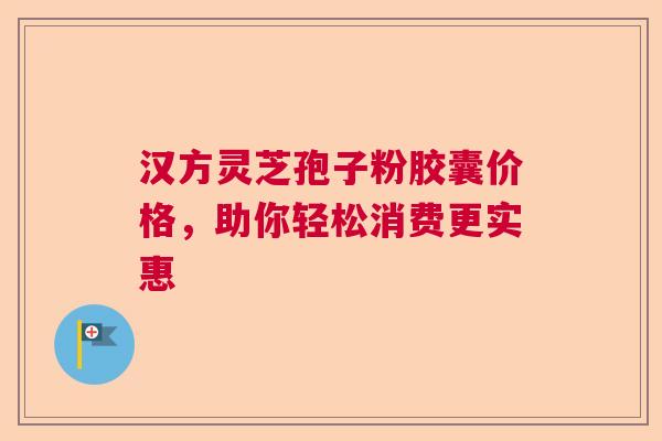 汉方灵芝孢子粉胶囊价格，助你轻松消费更实惠