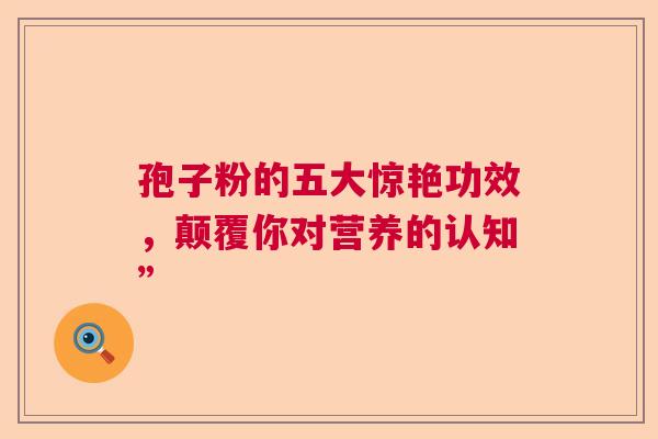 孢子粉的五大惊艳功效，颠覆你对营养的认知”